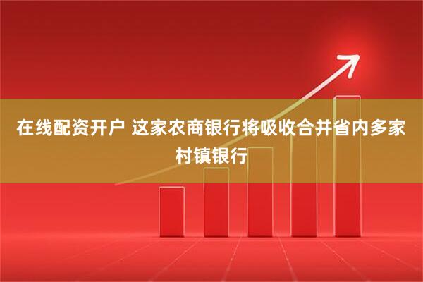 在线配资开户 这家农商银行将吸收合并省内多家村镇银行