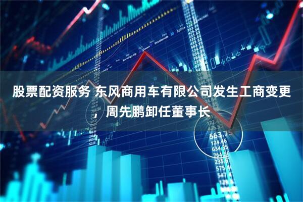 股票配资服务 东风商用车有限公司发生工商变更，周先鹏卸任董事长