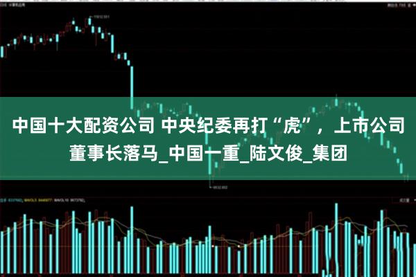 中国十大配资公司 中央纪委再打“虎”，上市公司董事长落马_中国一重_陆文俊_集团