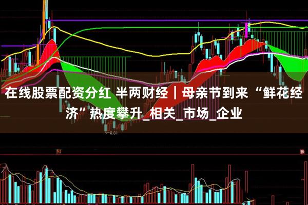 在线股票配资分红 半两财经｜母亲节到来 “鲜花经济”热度攀升_相关_市场_企业