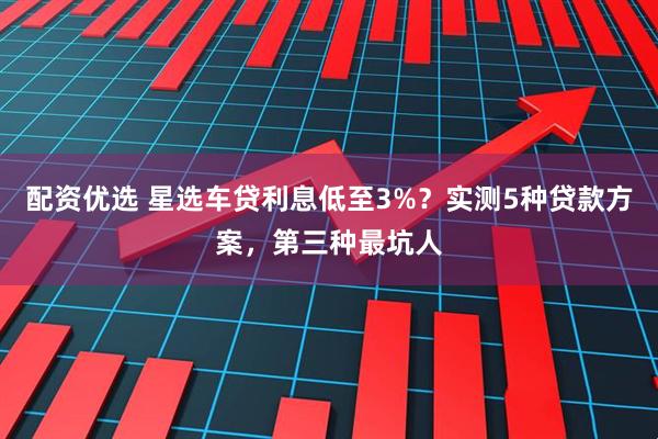 配资优选 星选车贷利息低至3%？实测5种贷款方案，第三种最坑人