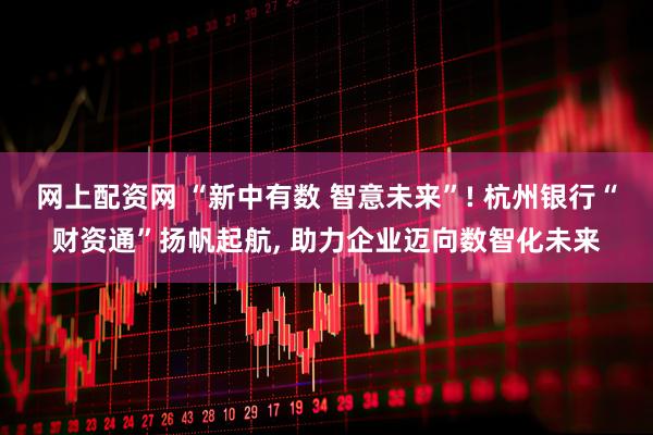 网上配资网 “新中有数 智意未来”! 杭州银行“财资通”扬帆起航, 助力企业迈向数智化未来