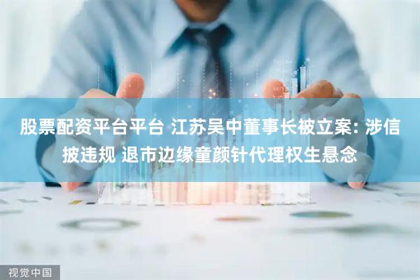 股票配资平台平台 江苏吴中董事长被立案: 涉信披违规 退市边缘童颜针代理权生悬念