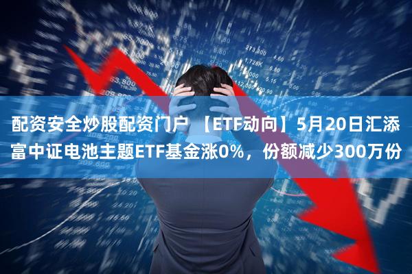 配资安全炒股配资门户 【ETF动向】5月20日汇添富中证电池主题ETF基金涨0%，份额减少300万份