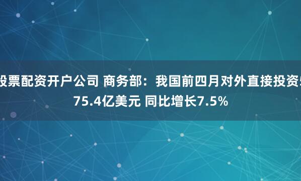 股票配资开户公司 商务部：我国前四月对外直接投资575.4亿美元 同比增长7.5%