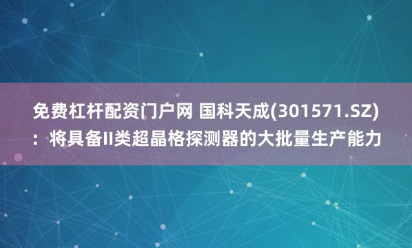 免费杠杆配资门户网 国科天成(301571.SZ)：将具备II类超晶格探测器的大批量生产能力