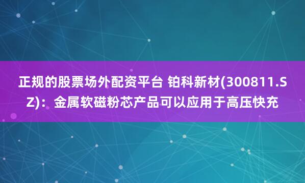正规的股票场外配资平台 铂科新材(300811.SZ)：金属软磁粉芯产品可以应用于高压快充
