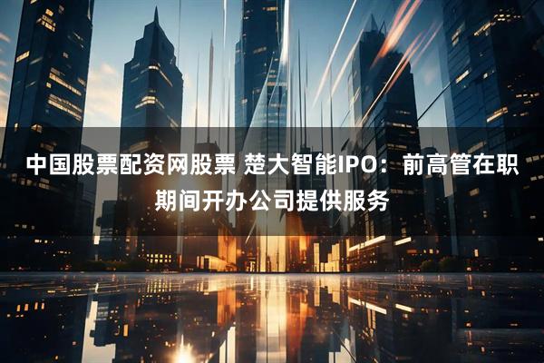 中国股票配资网股票 楚大智能IPO：前高管在职期间开办公司提供服务