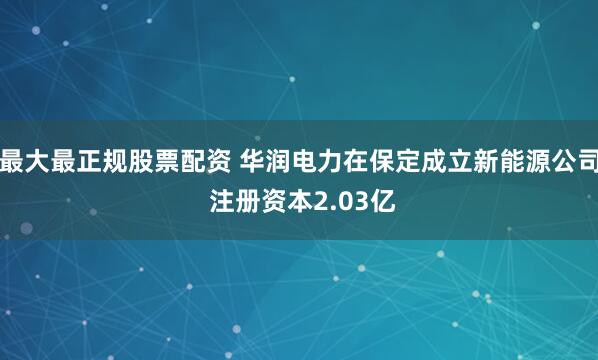 最大最正规股票配资 华润电力在保定成立新能源公司 注册资本2.03亿