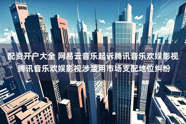 配资开户大全 网易云音乐起诉腾讯音乐欢娱影视 腾讯音乐欢娱影视涉滥用市场支配地位纠纷