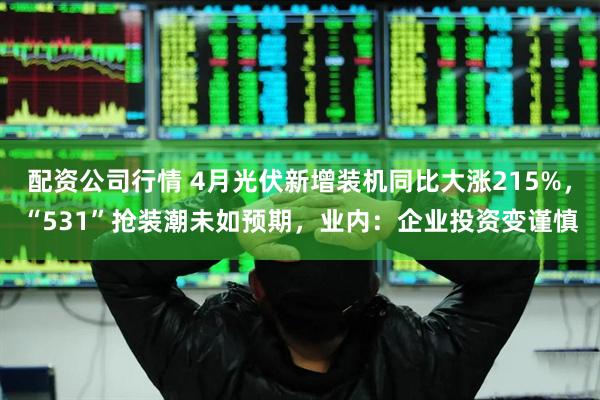 配资公司行情 4月光伏新增装机同比大涨215%，“531”抢装潮未如预期，业内：企业投资变谨慎