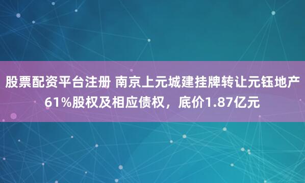 股票配资平台注册 南京上元城建挂牌转让元钰地产61%股权及相应债权，底价1.87亿元
