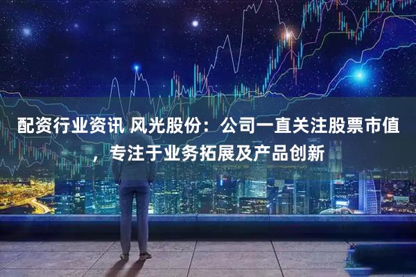 配资行业资讯 风光股份：公司一直关注股票市值，专注于业务拓展及产品创新