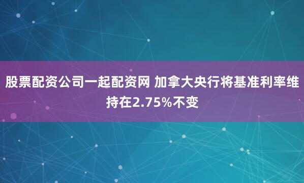 股票配资公司一起配资网 加拿大央行将基准利率维持在2.75%不变