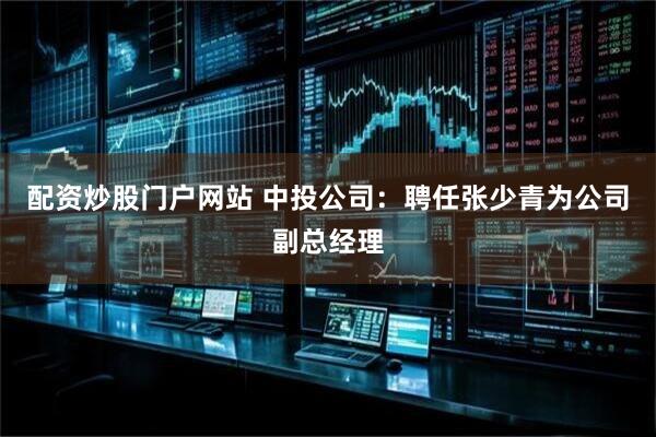 配资炒股门户网站 中投公司：聘任张少青为公司副总经理