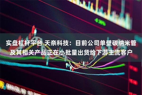 实盘杠杆平台 天奈科技：目前公司单壁碳纳米管及其相关产品正在小批量出货给下游主流客户
