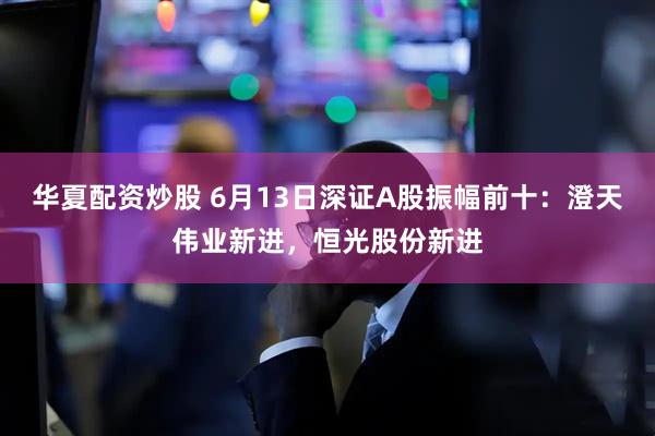 华夏配资炒股 6月13日深证A股振幅前十：澄天伟业新进，恒光股份新进