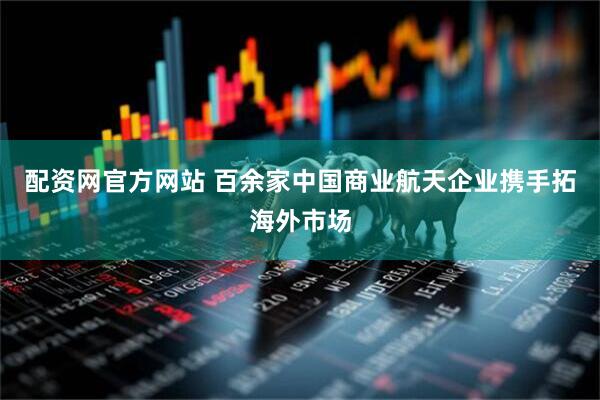配资网官方网站 百余家中国商业航天企业携手拓海外市场