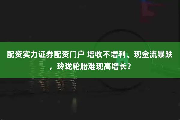 配资实力证券配资门户 增收不增利、现金流暴跌，玲珑轮胎难现高增长？