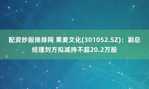 配资炒股排排网 果麦文化(301052.SZ)：副总经理刘方拟减持不超20.2万股