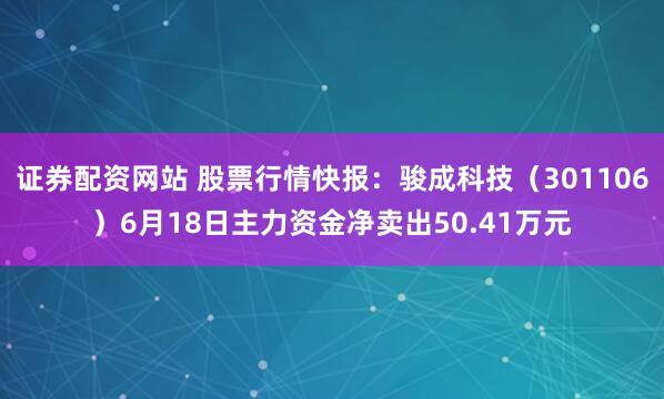 证券配资网站 股票行情快报：骏成科技（301106）6月18日主力资金净卖出50.41万元