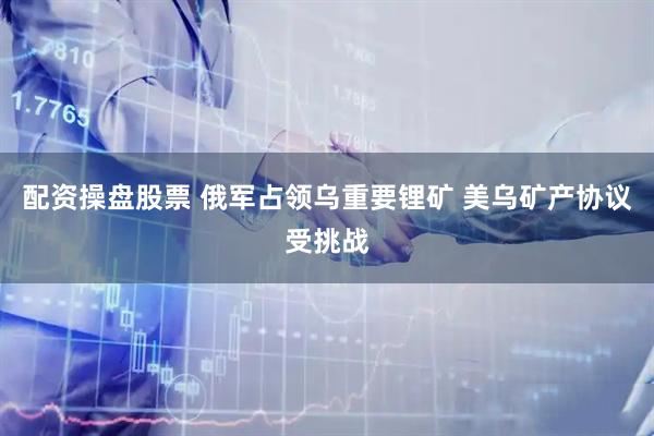 配资操盘股票 俄军占领乌重要锂矿 美乌矿产协议受挑战