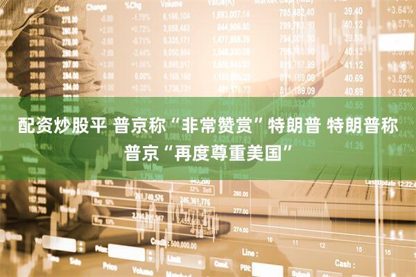 配资炒股平 普京称“非常赞赏”特朗普 特朗普称普京“再度尊重美国”