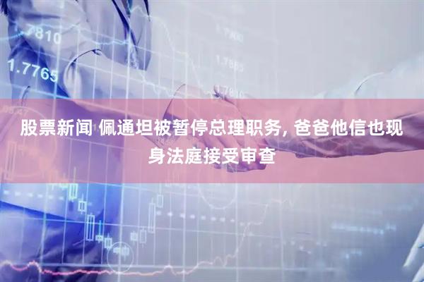 股票新闻 佩通坦被暂停总理职务, 爸爸他信也现身法庭接受审查