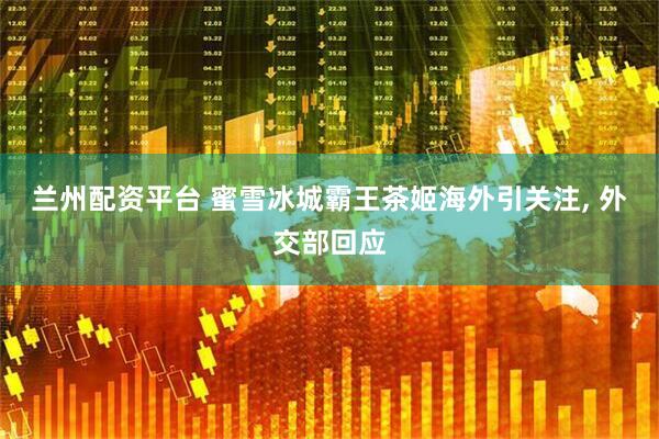 兰州配资平台 蜜雪冰城霸王茶姬海外引关注, 外交部回应