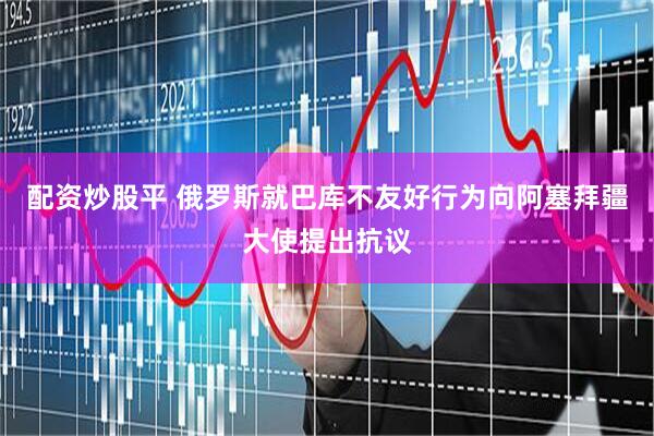 配资炒股平 俄罗斯就巴库不友好行为向阿塞拜疆大使提出抗议