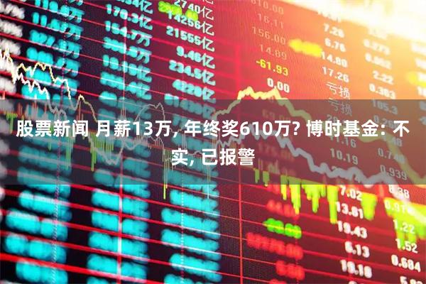 股票新闻 月薪13万, 年终奖610万? 博时基金: 不实, 已报警