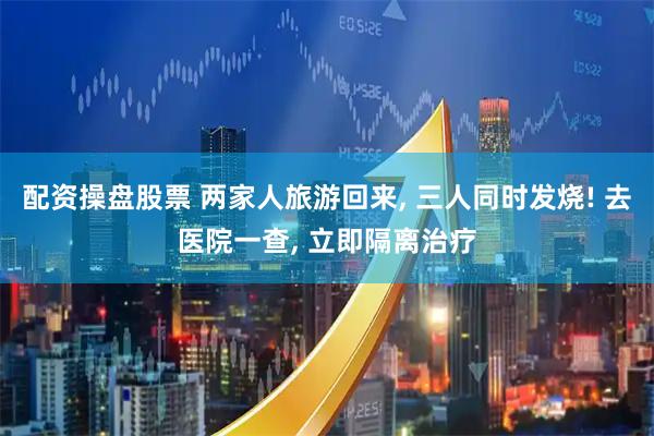 配资操盘股票 两家人旅游回来, 三人同时发烧! 去医院一查, 立即隔离治疗