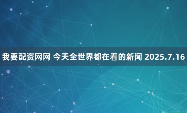 我要配资网网 今天全世界都在看的新闻 2025.7.16