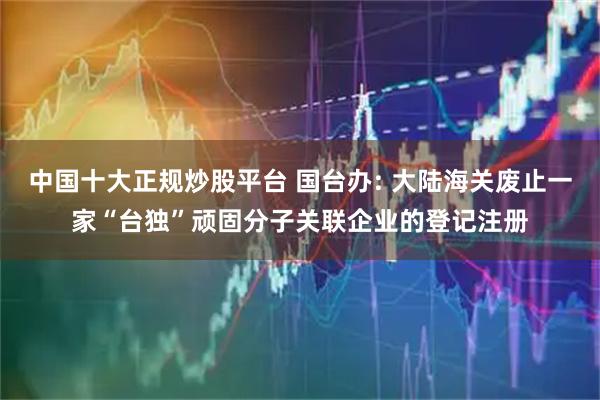 中国十大正规炒股平台 国台办: 大陆海关废止一家“台独”顽固分子关联企业的登记注册