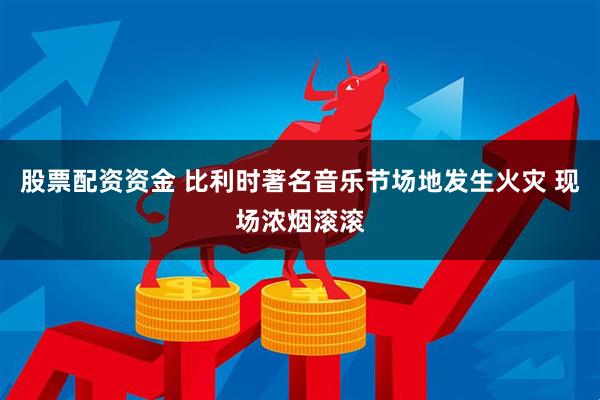 股票配资资金 比利时著名音乐节场地发生火灾 现场浓烟滚滚