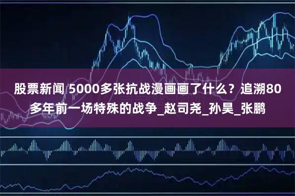 股票新闻 5000多张抗战漫画画了什么？追溯80多年前一场特殊的战争_赵司尧_孙昊_张鹏