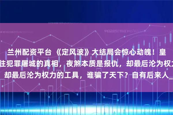 兰州配资平台 《定风波》大结局会惊心动魄！皇帝的罪己诏只是掩盖以往犯罪屠城的真相，夜煞本质是报仇，却最后沦为权力的工具，谁骗了天下？自有后来人_萧北_岩浆