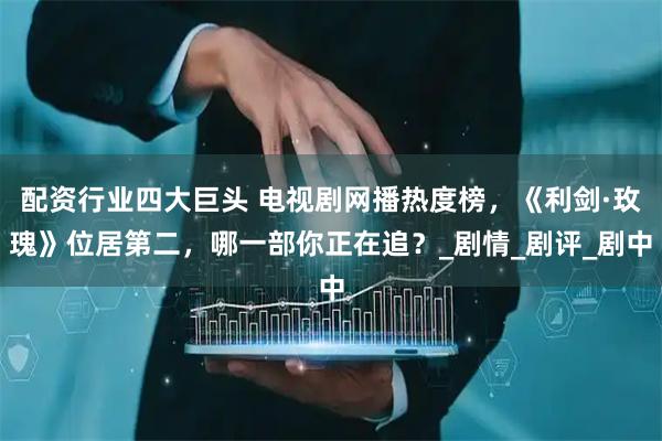 配资行业四大巨头 电视剧网播热度榜，《利剑·玫瑰》位居第二，哪一部你正在追？_剧情_剧评_剧中