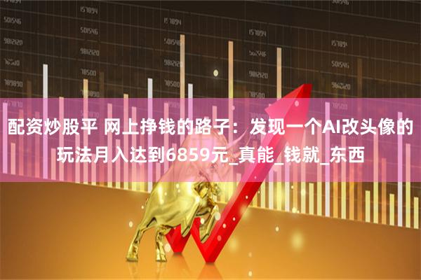 配资炒股平 网上挣钱的路子：发现一个AI改头像的玩法月入达到6859元_真能_钱就_东西