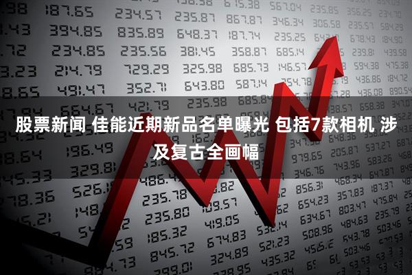 股票新闻 佳能近期新品名单曝光 包括7款相机 涉及复古全画幅