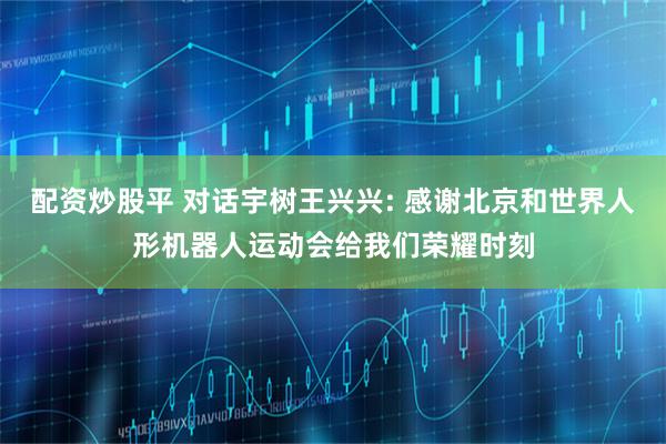 配资炒股平 对话宇树王兴兴: 感谢北京和世界人形机器人运动会给我们荣耀时刻