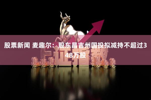股票新闻 麦趣尔：股东昌吉州国投拟减持不超过348万股