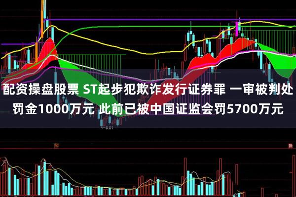 配资操盘股票 ST起步犯欺诈发行证券罪 一审被判处罚金1000万元 此前已被中国证监会罚5700万元