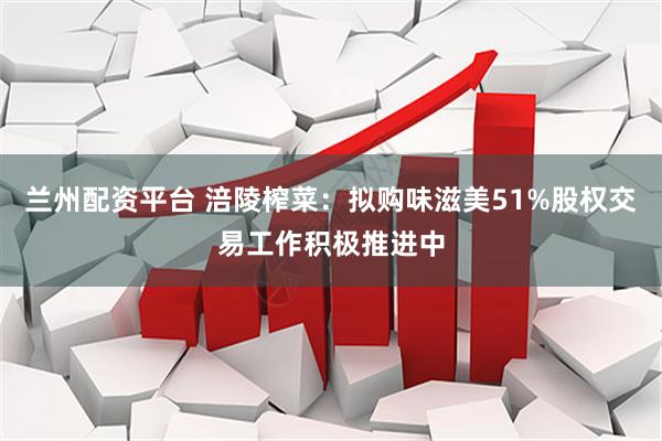 兰州配资平台 涪陵榨菜：拟购味滋美51%股权交易工作积极推进中