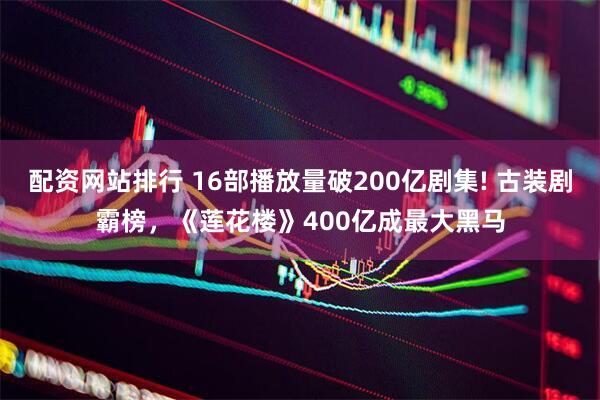 配资网站排行 16部播放量破200亿剧集! 古装剧霸榜，《莲花楼》400亿成最大黑马