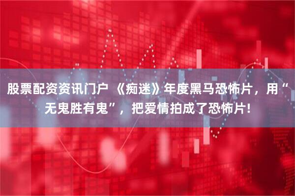 股票配资资讯门户 《痴迷》年度黑马恐怖片，用“无鬼胜有鬼”，把爱情拍成了恐怖片!