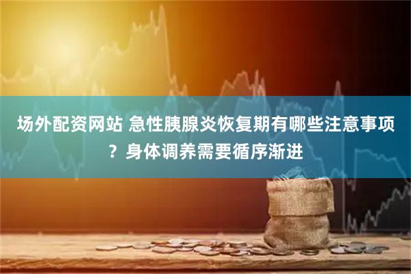 场外配资网站 急性胰腺炎恢复期有哪些注意事项？身体调养需要循序渐进