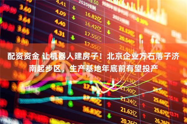 配资资金 让机器人建房子!北京企业方石落子济南起步区,生产基地年底前有望投产